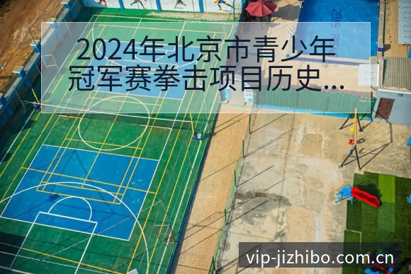 2024年北京市青少年冠军赛拳击项目历史表现复盘与关键变 - 极直播