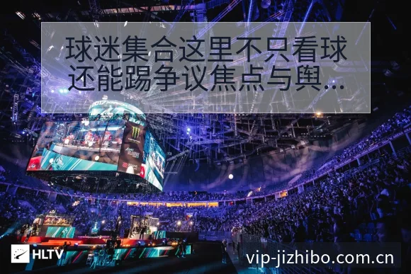 球迷集合这里不只看球还能踢争议焦点与舆论观察排名变化解读 - 极直播